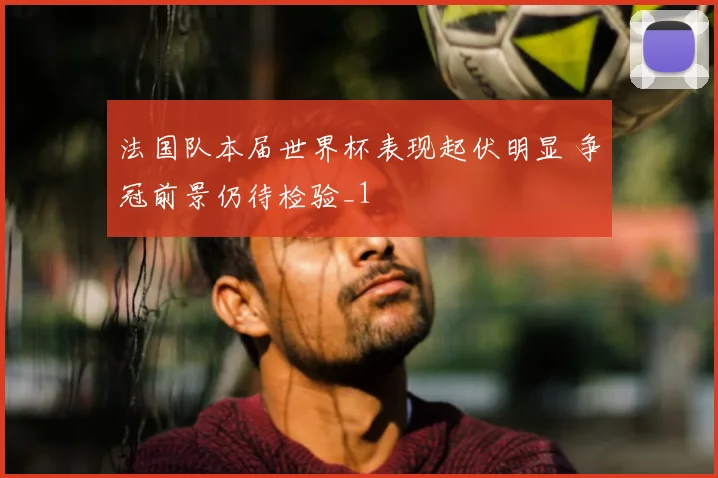 法国队本届世界杯表现起伏明显 争冠前景仍待检验_1
